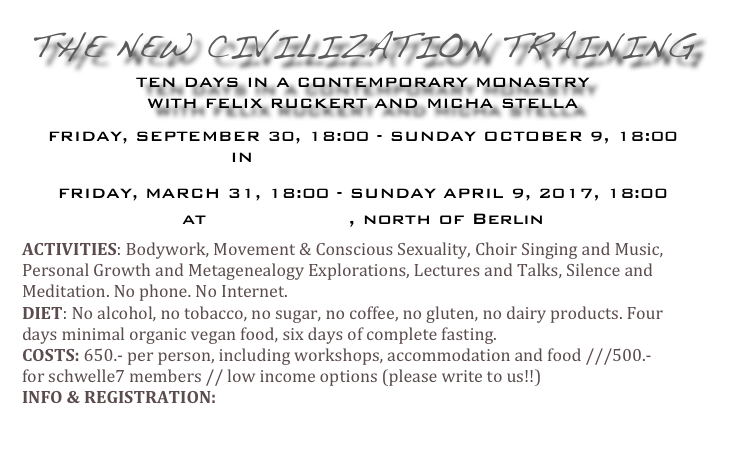 The New Civilization Training
 
 
Ten Days In A Contemporary Monastry

with Felix Ruckert and Micha Stella


Friday, September 30, 18:00 - Sunday October 9, 18:00
 
in Jagniatkow, Poland


Friday, March 31, 18:00 - Sunday April 9, 2017, 18:00

at Schlüsshof, north of Berlin

ACTIVITIES: Bodywork, Movement & Conscious Sexuality, Choir Singing and Music, Personal Growth and Metagenealogy Explorations, Lectures and Talks, Silence and Meditation. No phone. No Internet. DIET: No alcohol, no tobacco, no sugar, no coffee, no gluten, no dairy products. Four days minimal organic vegan food, six days of complete fasting.  COSTS: 650.- per person, including workshops, accommodation and food ///500.- for schwelle7 members // low income options (please write to us!!) INFO & REGISTRATION:  felixruckertmichastella@gmail.com


